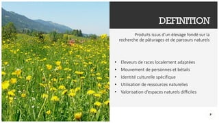 DEFINITION
Produits issus d’un élevage fondé sur la
recherche de pâturages et de parcours naturels
• Eleveurs de races localement adaptées
• Mouvement de personnes et bétails
• Identité culturelle spécifique
• Utilisation de ressources naturelles
• Valorisation d’espaces naturels difficiles
9
 