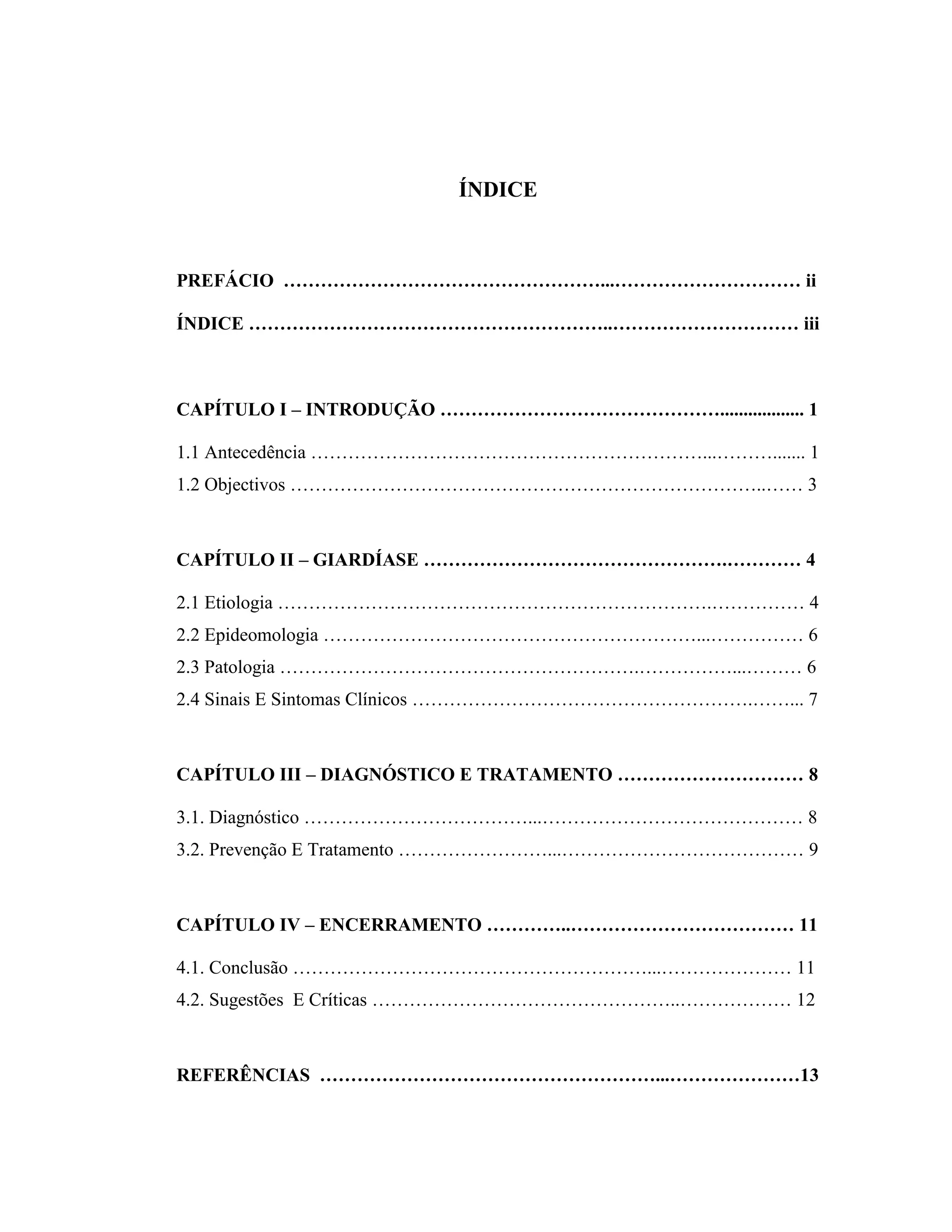 ÍNDICE
PREFÁCIO ……………………………………………...………………………… ii
ÍNDICE …………………………………………………..………………………… iii
CAPÍTULO I – INTRODUÇÃO ……………………………………….................. 1
1.1 Antecedência ………………………………………………………...………....... 1
1.2 Objectivos …………………………………………………………………..…… 3
CAPÍTULO II – GIARDÍASE ………………………………………….………… 4
2.1 Etiologia …………………………………………………………….…………… 4
2.2 Epideomologia ……………………………………………………...…………… 6
2.3 Patologia ………………………………………………….……………...……… 6
2.4 Sinais E Sintomas Clínicos ……………………………………………….……... 7
CAPÍTULO III – DIAGNÓSTICO E TRATAMENTO ………………………… 8
3.1. Diagnóstico ………………………………...…………………………………… 8
3.2. Prevenção E Tratamento ……………………...………………………………… 9
CAPÍTULO IV – ENCERRAMENTO …………..……………………………… 11
4.1. Conclusão …………………………………………………...………………… 11
4.2. Sugestões E Críticas …………………………………………..……………… 12
REFERÊNCIAS ………………………………………………...…………………13
 