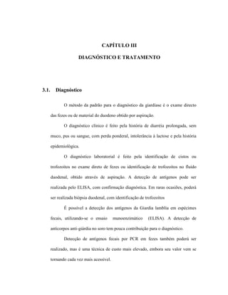 CAPÍTULO III
DIAGNÓSTICO E TRATAMENTO
3.1. Diagnóstico
O método da padrão para o diagnóstico da giardíase é o exame directo
das fezes ou de material do duodeno obtido por aspiração.
O diagnóstico clínico é feito pela história de diarréia prolongada, sem
muco, pus ou sangue, com perda ponderal, intolerância à lactose e pela história
epidemiológica.
O diagnóstico laboratorial é feito pela identificação de cistos ou
trofozoítos no exame direto de fezes ou identificação de trofozoítos no fluído
duodenal, obtido através de aspiração. A detecção de antígenos pode ser
realizada pelo ELISA, com confirmação diagnóstica. Em raras ocasiões, poderá
ser realizada biópsia duodenal, com identificação de trofozoítos
É possível a detecção dos antígenos da Giardia lamblia em espécimes
fecais, utilizando-se o ensaio munoenzimático (ELISA). A detecção de
anticorpos anti-giárdia no soro tem pouca contribuição para o diagnóstico.
Detecção de antígenos fecais por PCR em fezes também poderá ser
realizado, mas é uma técnica de custo mais elevado, embora seu valor vem se
tornando cada vez mais acessível.
 