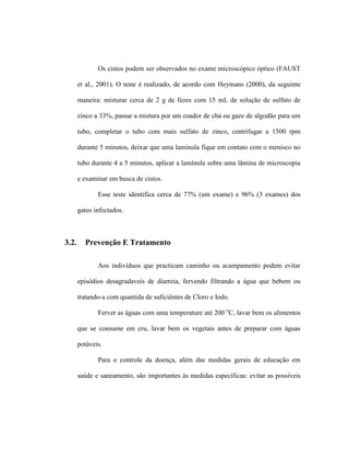 Os cistos podem ser observados no exame microscópico óptico (FAUST
et al., 2001). O teste é realizado, de acordo com Heymans (2000), da seguinte
maneira: misturar cerca de 2 g de fezes com 15 mL de solução de sulfato de
zinco a 33%, passar a mistura por um coador de chá ou gaze de algodão para um
tubo, completar o tubo com mais sulfato de zinco, centrifugar a 1500 rpm
durante 5 minutos, deixar que uma lamínula fique em contato com o menisco no
tubo durante 4 a 5 minutos, aplicar a lamínula sobre uma lâmina de microscopia
e examinar em busca de cistos.
Esse teste identifica cerca de 77% (um exame) e 96% (3 exames) dos
gatos infectados.
3.2. Prevenção E Tratamento
Aos indivíduos que practicam caminho ou acampamento podem evitar
episódios desagradaveis de diarreia, fervendo filtrando a água que bebem ou
tratando-a com quantida de suficiêntes de Cloro e Iodo.
Ferver as águas com uma temperature até 200 o
C, lavar bem os alimentos
que se consume em cru, lavar bem os vegetais antes de preparar com águas
potáveis.
Para o controle da doença, além das medidas gerais de educação em
saúde e saneamento, são importantes às medidas específicas: evitar as possíveis
 