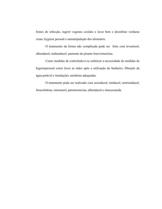 fontes de infecção, ingerir vegetais cozidos e lavar bem e desinfetar verduras
cruas, hygiene pessoal e namanipulação dos alimentos.
O tratamento da forma não complicada pode ser feito com levamisol,
albendazol, mebendazol, pamoato de pirante louivermectina.
Como medidas de controledeve-se enfatizar a necessidade de medidas de
higienepessoal como lavar as mãos após a utilização do banheiro, filtração da
água potável e instalações sanitárias adequadas.
O tratamento pode ser realizado com secnidazol, tinidazol, metronidazol,
furazolidona, nimorazol, paromomicina, albendazol e nitazoxanida.
 