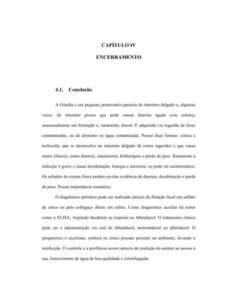 CAPÍTULO IV
ENCERRAMENTO
4.1. Conclusão
A Giardia é um pequeno protozoário parasita do intestino delgado e, algumas
vezes, do intestino grosso que pode causar diarreia aguda e/ou crônica,
ocasionalmente má formação e, raramente, êmese. É adquirida via ingestão de fezes
contaminadas, ou de alimento ou água contaminada. Possui duas formas: cística e
trofozoíta, que se desenvolve no intestino delgado de cistos ingeridos e que causa
sinais clínicos; como diarreia, esteatorreia, borborigmo e perda de peso. Raramente a
infecção é grave e causa desidratação, letargia e anorexia, ou pode ser assintomática.
Os achados do exame físico podem revelar evidência de diarreia, desidratação e perda
de peso. Possui importância zoonótica.
O diagnóstico primário pode ser realizado através da flotação fecal em sulfato
de zinco ou pelo esfregaço direto em salina. Como diagnóstico auxiliar há testes
como o ELISA, Aspirado duodenal ou resposta ao febendazol. O tratamento clínico
pode ser a administração via oral de febendazol, metronidazol ou albendazol. O
prognóstico é excelente, embora os cistos possam persistir no ambiente, levando a
reinfecção. O controle e a profilaxia ocorre através da restrição do animal ao acesso à
rua, fornecimento de água de boa qualidade e vermifugação.
 