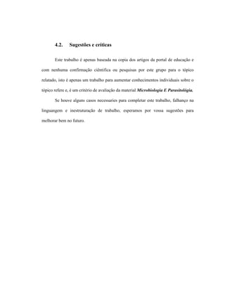 4.2. Sugestões e críticas
Este trabalho é apenas baseada na copia dos artigos da portal de educação e
com nenhuma confirmação ciêntifica ou pesquisas por este grupo para o tópico
relatado, isto é apenas um trabalho para aumentar conhecimentos individuais sobre o
tópico refere e, é um critério de avaliação da material Microbiologia E Parasitológia.
Se houve alguns casos necessaries para completar este trabalho, falhanço na
linguangem e inestruturação de trabalho, esperamos por vossa sugestões para
melhorar bem no futuro.
 