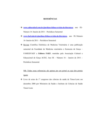 REFERÊNCIAS
 www.editorafaef.com.br/giardíase-felina-revisão-de-literatura ano IX–
Número 16–Janeiro de 2011 – Periódicos Semestral
 www.faef.edu.br/giardíase-felina-revisão-de-literatura, ano IX–Número
16–Janeiro de 2011 – Periódicos Semestral
 Revista Científica Eletrônica de Medicina Veterinária é uma publicação
semestral da Faculdade de Medicina veterinária e Zootecnia de Garça –
FAMED/FAEF e Editora FAEF, mantidas pela Associação Cultural e
Educacional de Garça ACEG. Ano IX – Número 16 – Janeiro de 2011 –
Periódicos Semestral.
NB: Todas essas referencias são apenas por um portal ou seja têm portais
iguais
 Livro de actas do 1o
congresso das ciências da saúde de Timor-Leste em
dezembro 2008 por Ministeiro da Saúde e Instituto de Ciências de Saúde
Timor-Leste
 