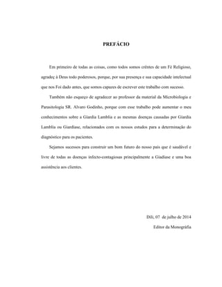 PREFÁCIO
Em primeiro de todas as coisas, como todos somos crêntes de um Fé Religioso,
agradeç à Deus todo poderosos, porque, por sua presença e sua capacidade intelectual
que nos Foi dado antes, que somos capazes de escrever este trabalho com sucesso.
Também não esqueço de agradecer ao professor da material da Microbiologia e
Parasitologia SR. Alvaro Godinho, porque com esse trabalho pode aumentar o meu
conhecimentos sobre a Gíardia Lamblia e as mesmas doenças causadas por Gíardia
Lamblia ou Giardíase, relacionados com os nossos estudos para a determinação do
diagnóstico para os pacientes.
Sejamos sucessos para construir um bom futuro do nosso país que é saudável e
livre de todas as doenças infecto-contagiosas principalmente a Giadíase e uma boa
assistência aos clientes.
Díli, 07 de julho de 2014
Editor da Monográfia
 