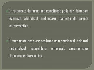 O tratamento da forma não complicada pode ser feito com
levamisol, albendazol, mebendazol, pamoato de pirante
louivermectina.
O tratamento pode ser realizado com secnidazol, tinidazol,
metronidazol, furazolidona, nimorazol, paromomicina,
albendazol e nitazoxanida.
 