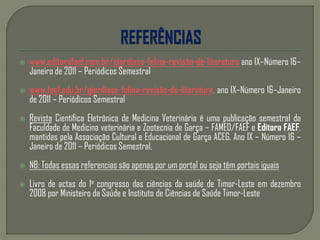  www.editorafaef.com.br/giardíase-felina-revisão-de-literatura ano IX–Número 16–
Janeiro de 2011 – Periódicos Semestral
 www.faef.edu.br/giardíase-felina-revisão-de-literatura, ano IX–Número 16–Janeiro
de 2011 – Periódicos Semestral
 Revista Científica Eletrônica de Medicina Veterinária é uma publicação semestral da
Faculdade de Medicina veterinária e Zootecnia de Garça – FAMED/FAEF e Editora FAEF,
mantidas pela Associação Cultural e Educacional de Garça ACEG. Ano IX – Número 16 –
Janeiro de 2011 – Periódicos Semestral.
 NB: Todas essas referencias são apenas por um portal ou seja têm portais iguais
 Livro de actas do 1o congresso das ciências da saúde de Timor-Leste em dezembro
2008 por Ministeiro da Saúde e Instituto de Ciências de Saúde Timor-Leste
 