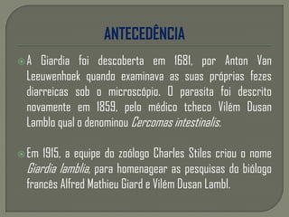 A Giardia foi descoberta em 1681, por Anton Van
Leeuwenhoek quando examinava as suas próprias fezes
diarreicas sob o microscópio. O parasita foi descrito
novamente em 1859, pelo médico tcheco Vilém Dusan
Lamblo qual o denominou Cercomas intestinalis.
Em 1915, a equipe do zoólogo Charles Stiles criou o nome
Giardia lamblia, para homenagear as pesquisas do biólogo
francês Alfred Mathieu Giard e Vilém Dusan Lambl.
 