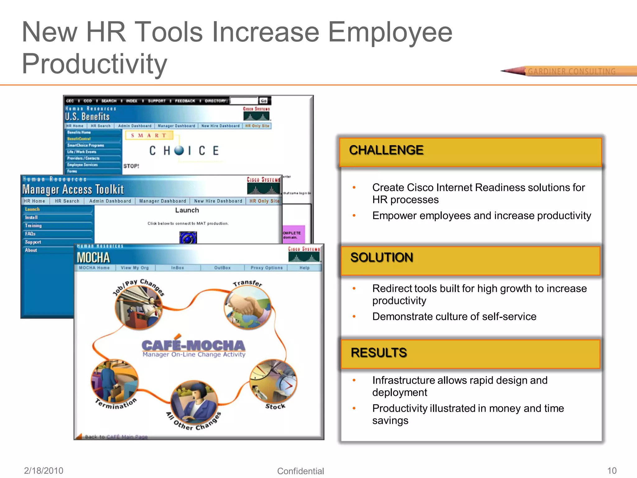 New HR Tools Increase Employee
Productivity

                                CHALLENGE


                                •   Create Cisco Internet Readiness solutions for
                                    HR processes
                                •   Empower employees and increase productivity


                                SOLUTION

                                •   Redirect tools built for high growth to increase
                                    productivity
                                •   Demonstrate culture of self-service


                                RESULTS

                                •   Infrastructure allows rapid design and
                                    deployment
                                •   Productivity illustrated in money and time
                                    savings



2/18/2010        Confidential                                                          10
 