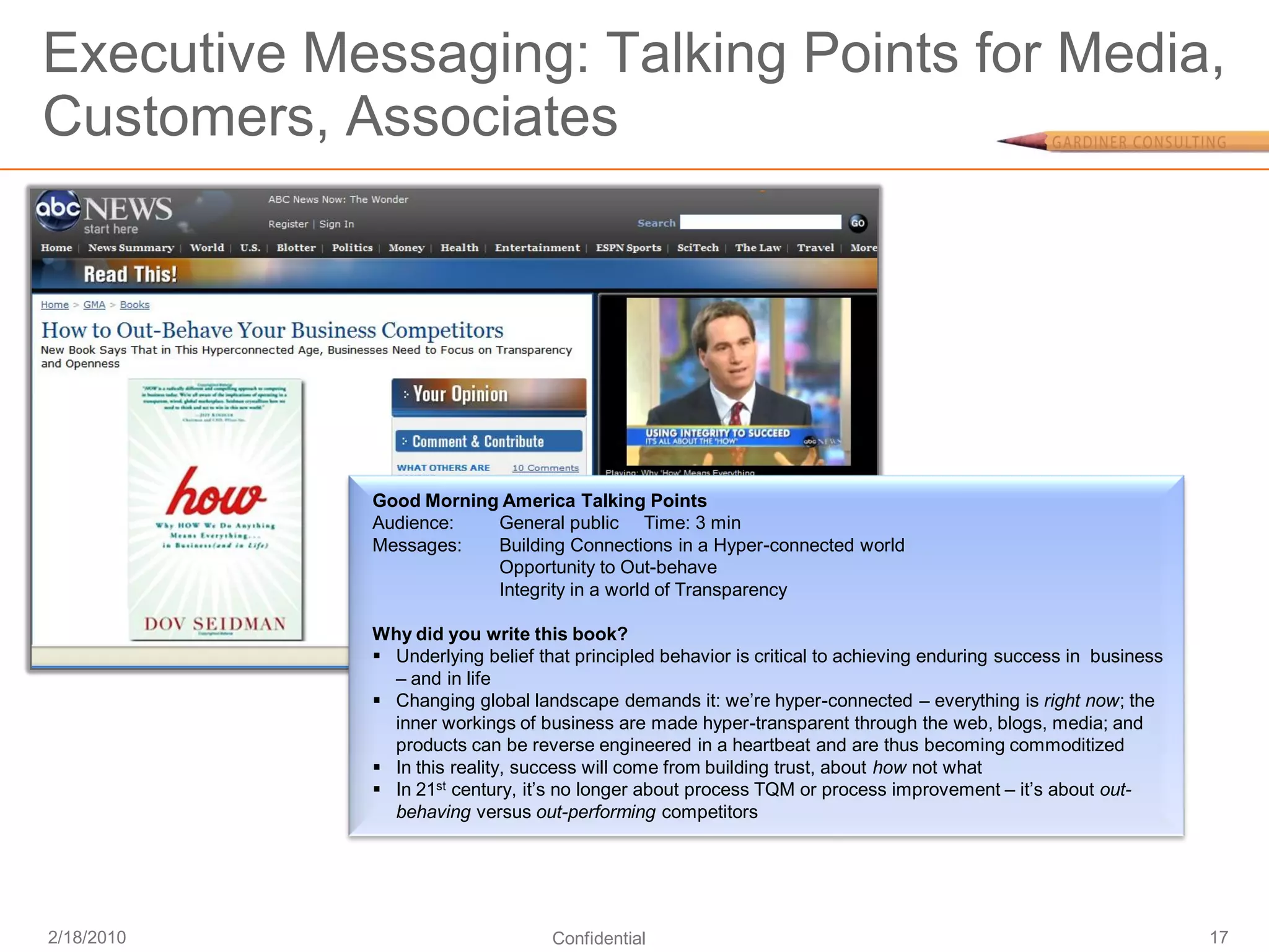 Executive Messaging: Talking Points for Media,
Customers, Associates




            Good Morning America Talking Points
            Audience:   General public Time: 3 min
            Messages:   Building Connections in a Hyper-connected world
                        Opportunity to Out-behave
                        Integrity in a world of Transparency

            Why did you write this book?
             Underlying belief that principled behavior is critical to achieving enduring success in business
              – and in life
             Changing global landscape demands it: we’re hyper-connected – everything is right now; the
              inner workings of business are made hyper-transparent through the web, blogs, media; and
              products can be reverse engineered in a heartbeat and are thus becoming commoditized
             In this reality, success will come from building trust, about how not what
             In 21st century, it’s no longer about process TQM or process improvement – it’s about out-
              behaving versus out-performing competitors




2/18/2010                         Confidential                                                                   17
 