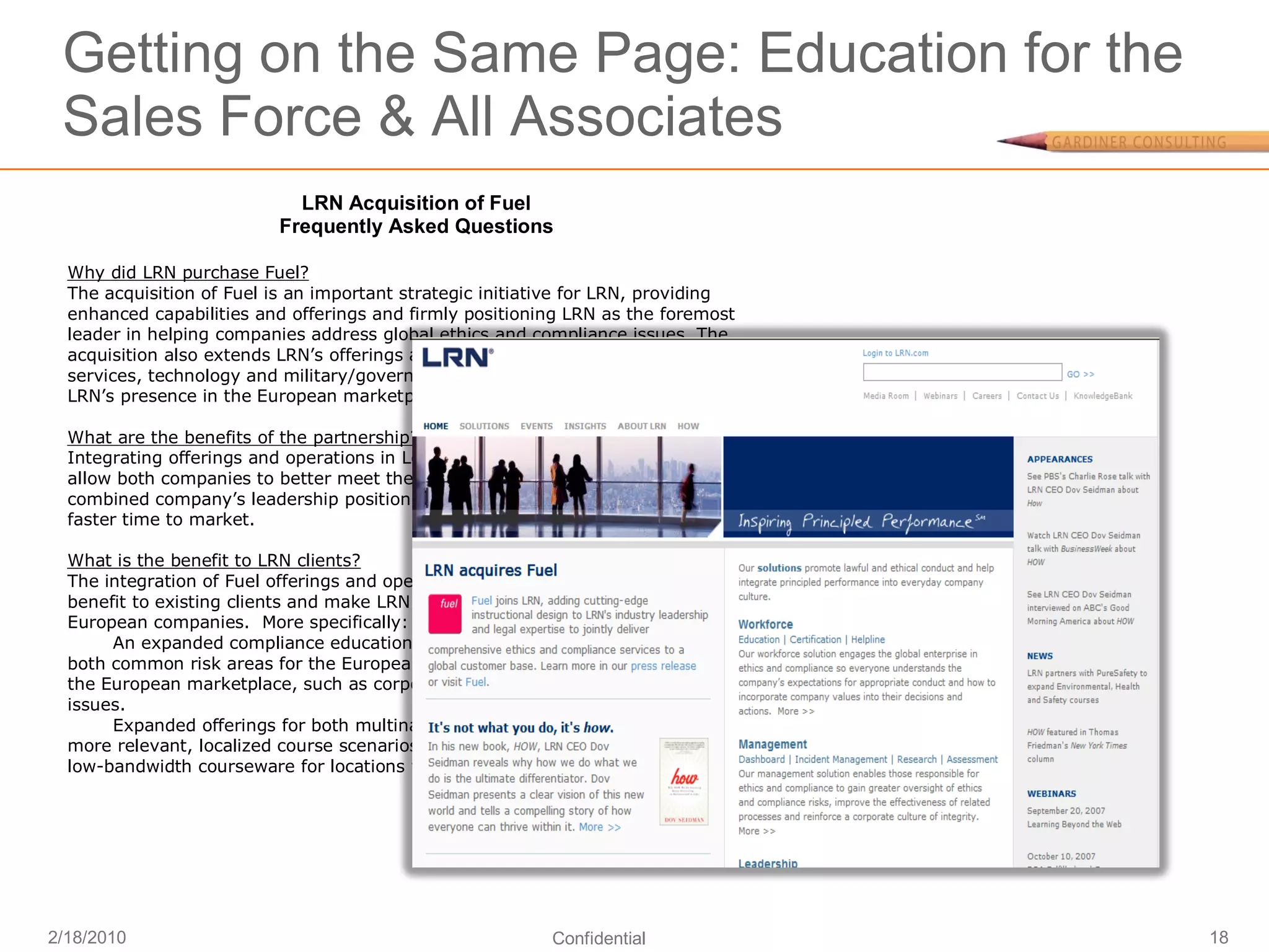 Getting on the Same Page: Education for the
 Sales Force & All Associates
                            LRN Acquisition of Fuel
                          Frequently Asked Questions

  Why did LRN purchase Fuel?
  The acquisition of Fuel is an important strategic initiative for LRN, providing
  enhanced capabilities and offerings and firmly positioning LRN as the foremost
  leader in helping companies address global ethics and compliance issues. The
  acquisition also extends LRN’s offerings and customer footprint in financial
  services, technology and military/government markets as well as further extending
  LRN’s presence in the European marketplace.

  What are the benefits of the partnership?
  Integrating offerings and operations in Los Angeles, New York, London and Mumbai
  allow both companies to better meet the needs of clients and together grow the
  combined company’s leadership position through new product innovations and
  faster time to market.

  What is the benefit to LRN clients?
  The integration of Fuel offerings and operations into LRN’s business will provide
  benefit to existing clients and make LRN more attractive to multinationals and
  European companies. More specifically:
       An expanded compliance education library offers courseware that addresses
  both common risk areas for the European workforce and specialized concerns for
  the European marketplace, such as corporate responsibility and sustainability
  issues.
       Expanded offerings for both multinationals and European companies provide
  more relevant, localized course scenarios; more multi-media options; and more
  low-bandwidth courseware for locations with limited high-speed Internet access.




2/18/2010                                                 Confidential                18
 