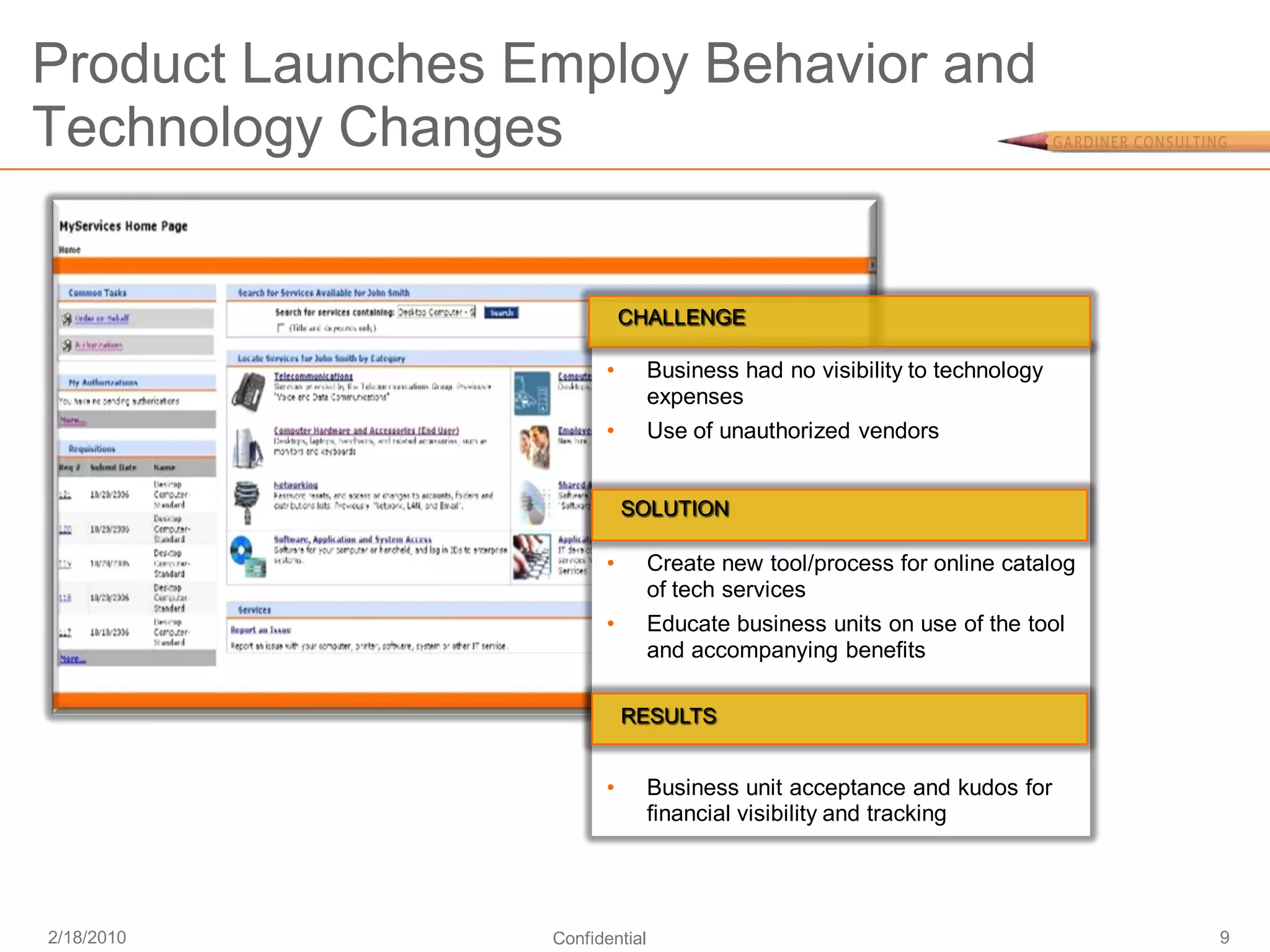 Product Launches Employ Behavior and
Technology Changes


                            CHALLENGE

                        •        Business had no visibility to technology
                                 expenses
                        •        Use of unauthorized vendors


                            SOLUTION

                        •        Create new tool/process for online catalog
                                 of tech services
                        •        Educate business units on use of the tool
                                 and accompanying benefits

                            RESULTS


                        •        Business unit acceptance and kudos for
                                 financial visibility and tracking




2/18/2010         Confidential                                                9
 