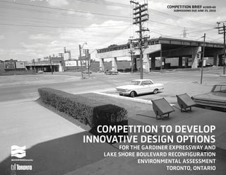 COMPETITION BRIEF #2009-60
SUBMISSIONS DUE JUNE 25, 2010
COMPETITION TO DEVELOP
INNOVATIVE DESIGN OPTIONS
FOR THE GARDINER EXPRESSWAY AND
LAKE SHORE BOULEVARD RECONFIGURATION
ENVIRONMENTAL ASSESSMENT
TORONTO, ONTARIO
 