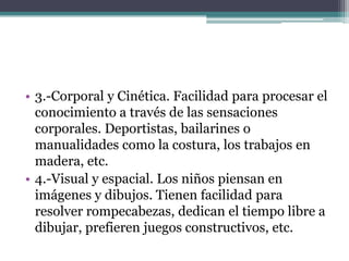 • 3.-Corporal y Cinética. Facilidad para procesar el
  conocimiento a través de las sensaciones
  corporales. Deportistas, bailarines o
  manualidades como la costura, los trabajos en
  madera, etc.
• 4.-Visual y espacial. Los niños piensan en
  imágenes y dibujos. Tienen facilidad para
  resolver rompecabezas, dedican el tiempo libre a
  dibujar, prefieren juegos constructivos, etc.
 