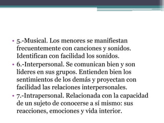 • 5.-Musical. Los menores se manifiestan
  frecuentemente con canciones y sonidos.
  Identifican con facilidad los sonidos.
• 6.-Interpersonal. Se comunican bien y son
  líderes en sus grupos. Entienden bien los
  sentimientos de los demás y proyectan con
  facilidad las relaciones interpersonales.
• 7.-Intrapersonal. Relacionada con la capacidad
  de un sujeto de conocerse a sí mismo: sus
  reacciones, emociones y vida interior.
 