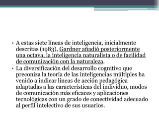 • A estas siete líneas de inteligencia, inicialmente
  descritas (1983), Gardner añadió posteriormente
  una octava, la inteligencia naturalista o de facilidad
  de comunicación con la naturaleza.
• La diversificación del desarrollo cognitivo que
  preconiza la teoría de las inteligencias múltiples ha
  venido a indicar líneas de acción pedagógica
  adaptadas a las características del individuo, modos
  de comunicación más eficaces y aplicaciones
  tecnológicas con un grado de conectividad adecuado
  al perfil intelectivo de sus usuarios.
 