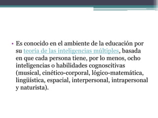 • Es conocido en el ambiente de la educación por
  su teoría de las inteligencias múltiples, basada
  en que cada persona tiene, por lo menos, ocho
  inteligencias o habilidades cognoscitivas
  (musical, cinético-corporal, lógico-matemática,
  lingüística, espacial, interpersonal, intrapersonal
  y naturista).
 