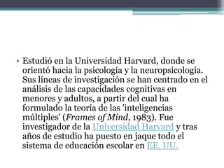 • Estudió en la Universidad Harvard, donde se
  orientó hacia la psicología y la neuropsicología.
  Sus líneas de investigación se han centrado en el
  análisis de las capacidades cognitivas en
  menores y adultos, a partir del cual ha
  formulado la teoría de las 'inteligencias
  múltiples' (Frames of Mind, 1983). Fue
  investigador de la Universidad Harvard y tras
  años de estudio ha puesto en jaque todo el
  sistema de educación escolar en EE. UU.
 