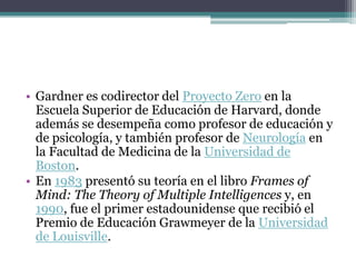 • Gardner es codirector del Proyecto Zero en la
  Escuela Superior de Educación de Harvard, donde
  además se desempeña como profesor de educación y
  de psicología, y también profesor de Neurología en
  la Facultad de Medicina de la Universidad de
  Boston.
• En 1983 presentó su teoría en el libro Frames of
  Mind: The Theory of Multiple Intelligences y, en
  1990, fue el primer estadounidense que recibió el
  Premio de Educación Grawmeyer de la Universidad
  de Louisville.
 