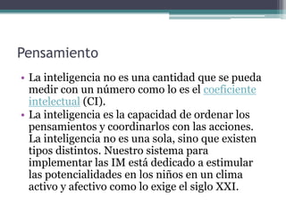 Pensamiento
• La inteligencia no es una cantidad que se pueda
  medir con un número como lo es el coeficiente
  intelectual (CI).
• La inteligencia es la capacidad de ordenar los
  pensamientos y coordinarlos con las acciones.
  La inteligencia no es una sola, sino que existen
  tipos distintos. Nuestro sistema para
  implementar las IM está dedicado a estimular
  las potencialidades en los niños en un clima
  activo y afectivo como lo exige el siglo XXI.
 