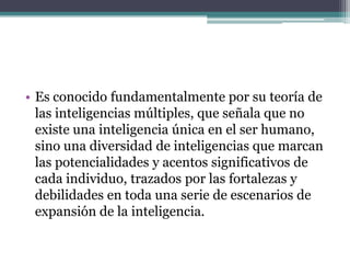 • Es conocido fundamentalmente por su teoría de
  las inteligencias múltiples, que señala que no
  existe una inteligencia única en el ser humano,
  sino una diversidad de inteligencias que marcan
  las potencialidades y acentos significativos de
  cada individuo, trazados por las fortalezas y
  debilidades en toda una serie de escenarios de
  expansión de la inteligencia.
 