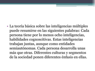 • La teoría básica sobre las inteligencias múltiples
  puede resumirse en las siguientes palabras: Cada
  persona tiene por lo menos ocho inteligencias,
  habilidades cognoscitivas. Estas inteligencias
  trabajan juntas, aunque como entidades
  semiautónomas. Cada persona desarrolla unas
  más que otras. Diferentes culturas y segmentos
  de la sociedad ponen diferentes énfasis en ellas.
 