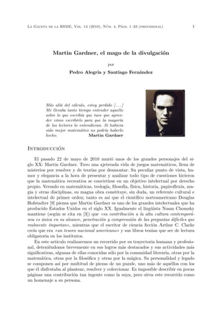 La Gaceta de la RSME, Vol. 14 (2010), Núm. 4, Págs. 1–33 (provisional) 1
Martin Gardner, el mago de la divulgación
por
Pedro Alegría y Santiago Fernández
Más allá del cálculo, estoy perdido [ . . . ]
Me llevaba tanto tiempo entender aquello
sobre lo que escribía que tuve que apren-
der cómo escribirlo para que la mayoría
de los lectores lo entendieran. Si hubiera
sido mejor matemático no podría haberlo
hecho. Martin Gardner
Introducción
El pasado 22 de mayo de 2010 murió unos de los grandes personajes del si-
glo XX: Martin Gardner. Tuvo una ajetreada vida de juegos matemáticos, llena de
misterios por resolver y de teorías por desmontar. Su peculiar punto de vista, hu-
mor y elegancia a la hora de presentar y analizar todo tipo de cuestiones hicieron
que la matemática recreativa se convirtiese en un objetivo intelectual por derecho
propio. Versado en matemáticas, teología, ﬁlosofía, física, historia, papiroﬂexia, ma-
gia y otras disciplinas, su magna obra constituye, sin duda, un referente cultural e
intelectual de primer orden; tanto es así que el cientíﬁco norteamericano Douglas
Hofstadter [9] piensa que Martin Gardner es uno de los grandes intelectuales que ha
producido Estados Unidos en el siglo XX. Igualmente el lingüista Noam Chomsky
mantiene (según se cita en [3]) que «su contribución a la alta cultura contemporá-
nea es única en su alcance, penetración y comprensión de las preguntas difíciles que
realmente importan», mientras que el escritor de ciencia ﬁcción Arthur C. Clarke
creía que era «un tesoro nacional americano» y sus libros tenían que ser de lectura
obligatoria en los institutos.
En este artículo realizaremos un recorrido por su trayectoria humana y profesio-
nal, deteniéndonos brevemente en sus logros más destacados y sus actividades más
signiﬁcativas, algunas de ellas conocidas sólo por la comunidad literaria, otras por la
matemática, otras por la ﬁlosóﬁca y otras por la mágica. Su personalidad y legado
se componen así por multitud de piezas de un puzzle, uno más de aquéllos con los
que él disfrutaba al plantear, resolver y coleccionar. Es imposible describir en pocas
páginas una contribución tan ingente como la suya, pero sirva este recorrido como
un homenaje a su persona.
 