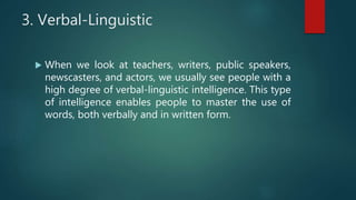 3. Verbal-Linguistic
 When we look at teachers, writers, public speakers,
newscasters, and actors, we usually see people with a
high degree of verbal-linguistic intelligence. This type
of intelligence enables people to master the use of
words, both verbally and in written form.
 