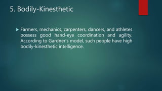 5. Bodily-Kinesthetic
 Farmers, mechanics, carpenters, dancers, and athletes
possess good hand-eye coordination and agility.
According to Gardner’s model, such people have high
bodily-kinesthetic intelligence.
 