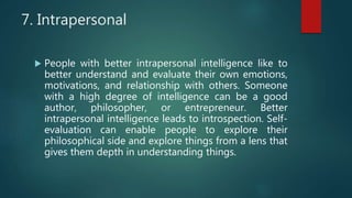 7. Intrapersonal
 People with better intrapersonal intelligence like to
better understand and evaluate their own emotions,
motivations, and relationship with others. Someone
with a high degree of intelligence can be a good
author, philosopher, or entrepreneur. Better
intrapersonal intelligence leads to introspection. Self-
evaluation can enable people to explore their
philosophical side and explore things from a lens that
gives them depth in understanding things.
 