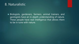 8. Naturalistic
 Biologists, gardeners, farmers, animal trainers, and
geologists have an in-depth understanding of nature.
These people have real intelligence that allows them
to be in tune with nature.
 