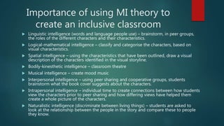 Importance of using MI theory to
create an inclusive classroom
 Linguistic intelligence (words and language people use) – brainstorm, in peer groups,
the roles of the different characters and their characteristics.
 Logical-mathematical intelligence – classify and categorise the characters, based on
visual characteristics.
 Spatial intelligence – using the characteristics that have been outlined, draw a visual
description of the characters identified in the visual storyline.
 Bodily-kinesthetic intelligence – classroom theatre
 Musical intelligence – create mood music
 Interpersonal intelligence – using peer sharing and cooperative groups, students
brainstorm what the book cover suggests about the characters.
 Intrapersonal intelligence – individual time to create connections between how students
view the characters prior to peer sharing and how differing views have helped them
create a whole picture of the characters.
 Naturalistic intelligence (discriminate between living things) – students are asked to
look at the relationship between the people in the story and compare these to people
they know.
 