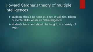 Howard Gardner’s theory of multiple
intelligences
 students should be seen as a set of abilities, talents
or mental skills, which we call intelligences
 students learn, and should be taught, in a variety of
ways
 