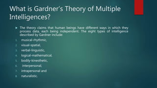 What is Gardner’s Theory of Multiple
Intelligences?
 The theory claims that human beings have different ways in which they
process data, each being independent. The eight types of intelligence
described by Gardner include:
1. musical-rhythmic,
2. visual-spatial,
3. verbal-linguistic,
4. logical-mathematical,
5. bodily-kinesthetic,
6. interpersonal,
7. intrapersonal and
8. naturalistic.
 