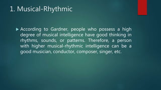 1. Musical-Rhythmic
 According to Gardner, people who possess a high
degree of musical intelligence have good thinking in
rhythms, sounds, or patterns. Therefore, a person
with higher musical-rhythmic intelligence can be a
good musician, conductor, composer, singer, etc.
 