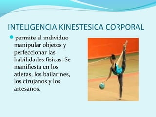 INTELIGENCIA KINESTESICA CORPORAL
permite al individuo
manipular objetos y
perfeccionar las
habilidades físicas. Se
manifiesta en los
atletas, los bailarines,
los cirujanos y los
artesanos.
 