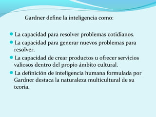 Gardner define la inteligencia como:
La capacidad para resolver problemas cotidianos.
La capacidad para generar nuevos problemas para
resolver.
La capacidad de crear productos u ofrecer servicios
valiosos dentro del propio ámbito cultural.
La definición de inteligencia humana formulada por
Gardner destaca la naturaleza multicultural de su
teoría.
 