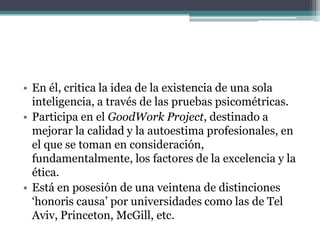 • En él, critica la idea de la existencia de una sola
inteligencia, a través de las pruebas psicométricas.
• Participa en el GoodWork Project, destinado a
mejorar la calidad y la autoestima profesionales, en
el que se toman en consideración,
fundamentalmente, los factores de la excelencia y la
ética.
• Está en posesión de una veintena de distinciones
‘honoris causa’ por universidades como las de Tel
Aviv, Princeton, McGill, etc.

 