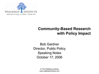 Community-Based Research
           with Policy Impact

    Bob Gardner
Director, Public Policy
   Speaking Notes
  October 17, 2006


     © The Wellesley Institute
    www.wellesleyinstitute.com
 