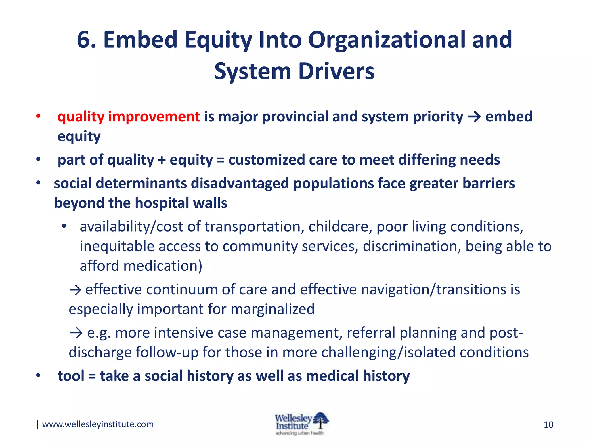 6. Embed Equity Into Organizational and
System Drivers
• quality improvement is major provincial and system priority → embed
equity
• part of quality + equity = customized care to meet differing needs
• social determinants disadvantaged populations face greater barriers
beyond the hospital walls
• availability/cost of transportation, childcare, poor living conditions,
inequitable access to community services, discrimination, being able to
afford medication)
→ effective continuum of care and effective navigation/transitions is
especially important for marginalized
→ e.g. more intensive case management, referral planning and postdischarge follow-up for those in more challenging/isolated conditions
• tool = take a social history as well as medical history
| www.wellesleyinstitute.com

10

 