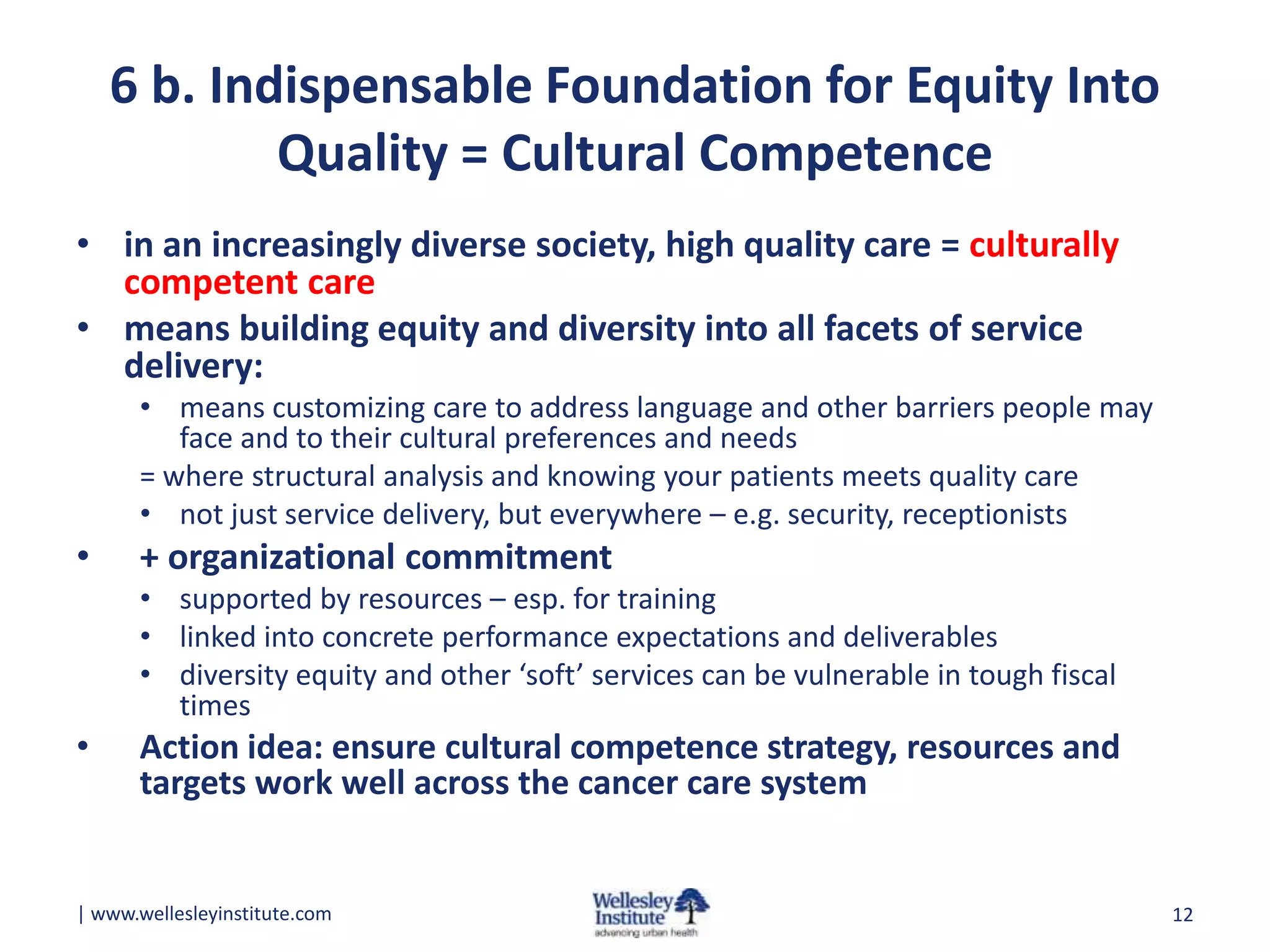 6 b. Indispensable Foundation for Equity Into
Quality = Cultural Competence
• in an increasingly diverse society, high quality care = culturally
competent care
• means building equity and diversity into all facets of service
delivery:
• means customizing care to address language and other barriers people may
face and to their cultural preferences and needs
= where structural analysis and knowing your patients meets quality care
• not just service delivery, but everywhere – e.g. security, receptionists

•

+ organizational commitment
• supported by resources – esp. for training
• linked into concrete performance expectations and deliverables
• diversity equity and other ‘soft’ services can be vulnerable in tough fiscal
times

•

Action idea: ensure cultural competence strategy, resources and
targets work well across the cancer care system

| www.wellesleyinstitute.com

12

 