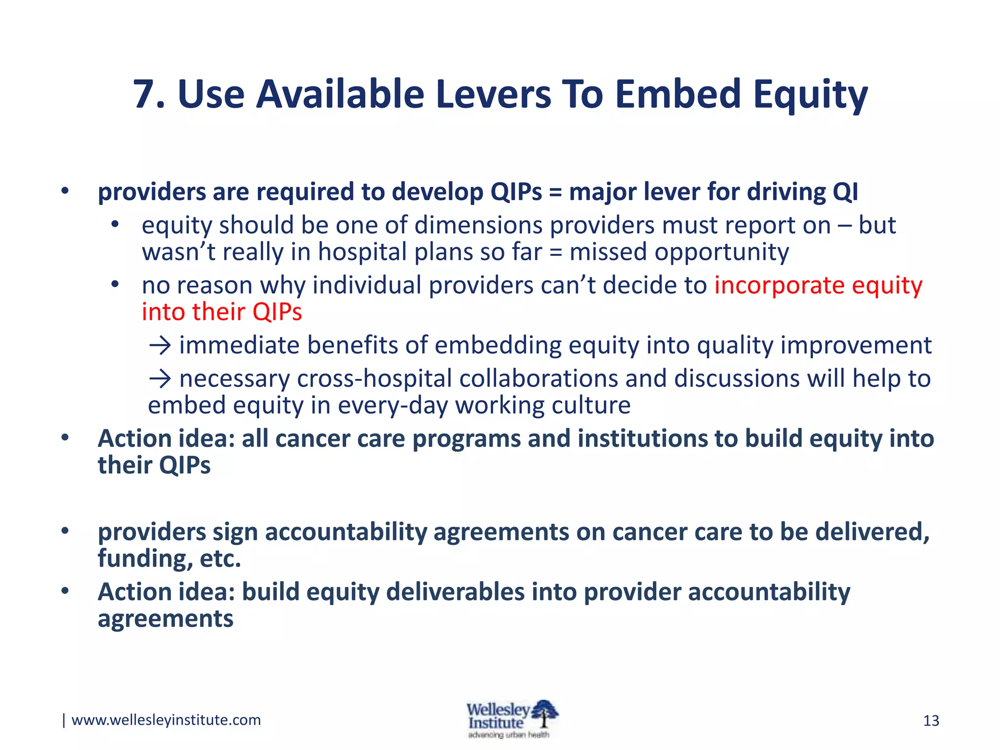 7. Use Available Levers To Embed Equity
• providers are required to develop QIPs = major lever for driving QI
• equity should be one of dimensions providers must report on – but
wasn’t really in hospital plans so far = missed opportunity
• no reason why individual providers can’t decide to incorporate equity
into their QIPs
→ immediate benefits of embedding equity into quality improvement
→ necessary cross-hospital collaborations and discussions will help to
embed equity in every-day working culture
• Action idea: all cancer care programs and institutions to build equity into
their QIPs
• providers sign accountability agreements on cancer care to be delivered,
funding, etc.
• Action idea: build equity deliverables into provider accountability
agreements

| www.wellesleyinstitute.com

13

 