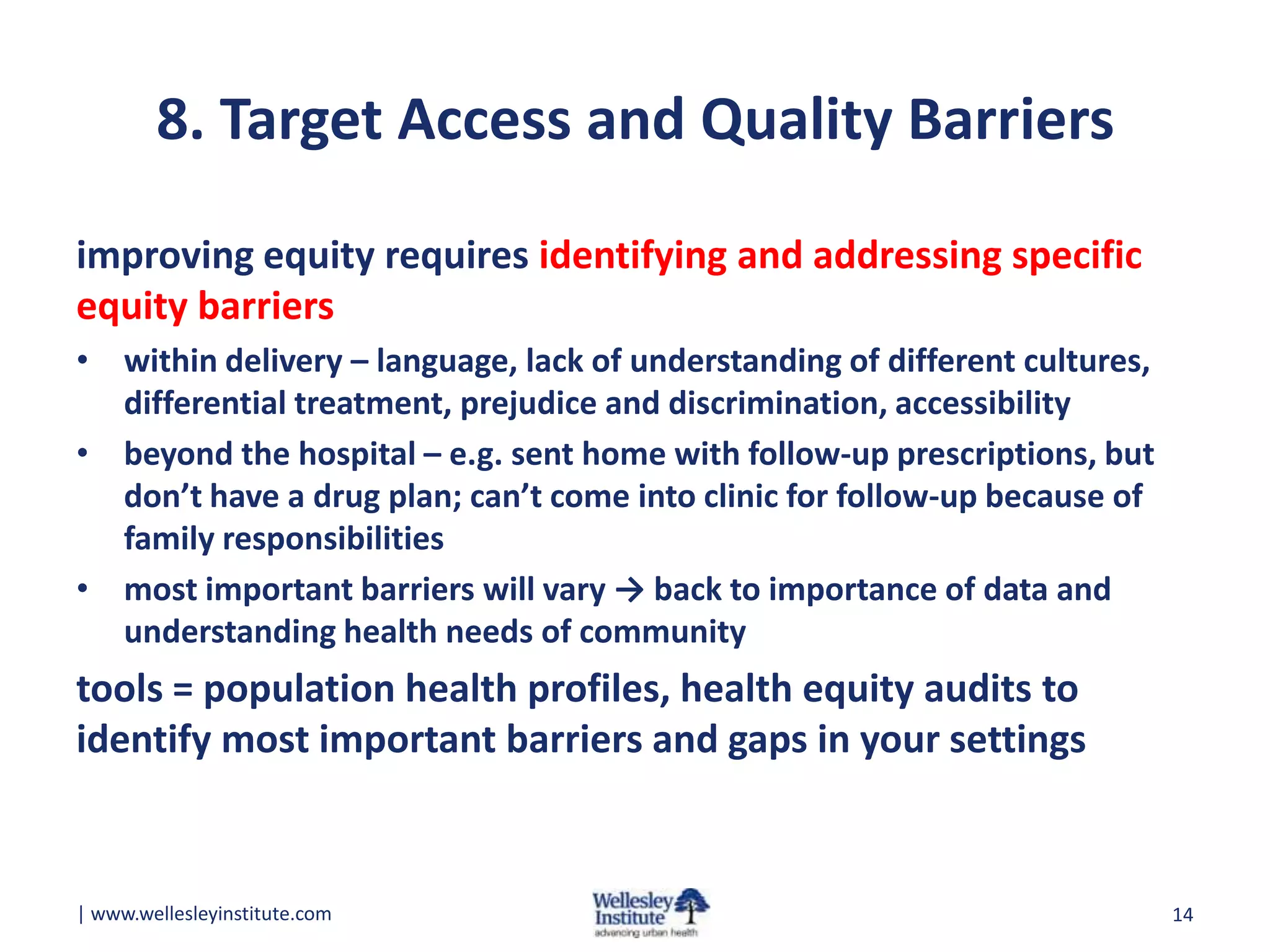 8. Target Access and Quality Barriers
improving equity requires identifying and addressing specific
equity barriers
• within delivery – language, lack of understanding of different cultures,
differential treatment, prejudice and discrimination, accessibility
• beyond the hospital – e.g. sent home with follow-up prescriptions, but
don’t have a drug plan; can’t come into clinic for follow-up because of
family responsibilities
• most important barriers will vary → back to importance of data and
understanding health needs of community

tools = population health profiles, health equity audits to
identify most important barriers and gaps in your settings

| www.wellesleyinstitute.com

14

 