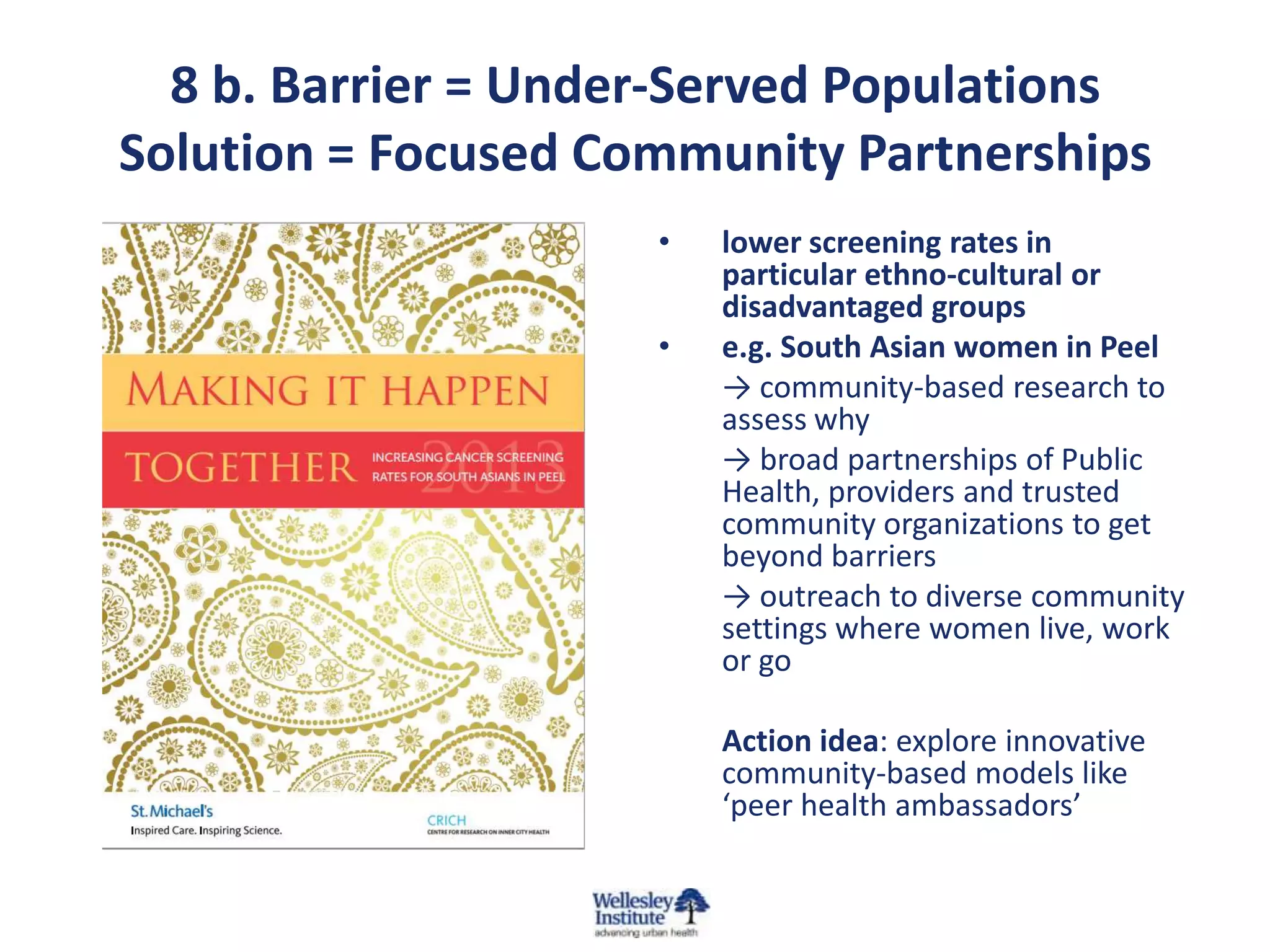 8 b. Barrier = Under-Served Populations
Solution = Focused Community Partnerships
•
•

lower screening rates in
particular ethno-cultural or
disadvantaged groups
e.g. South Asian women in Peel
→ community-based research to
assess why
→ broad partnerships of Public
Health, providers and trusted
community organizations to get
beyond barriers
→ outreach to diverse community
settings where women live, work
or go
Action idea: explore innovative
community-based models like
‘peer health ambassadors’

 