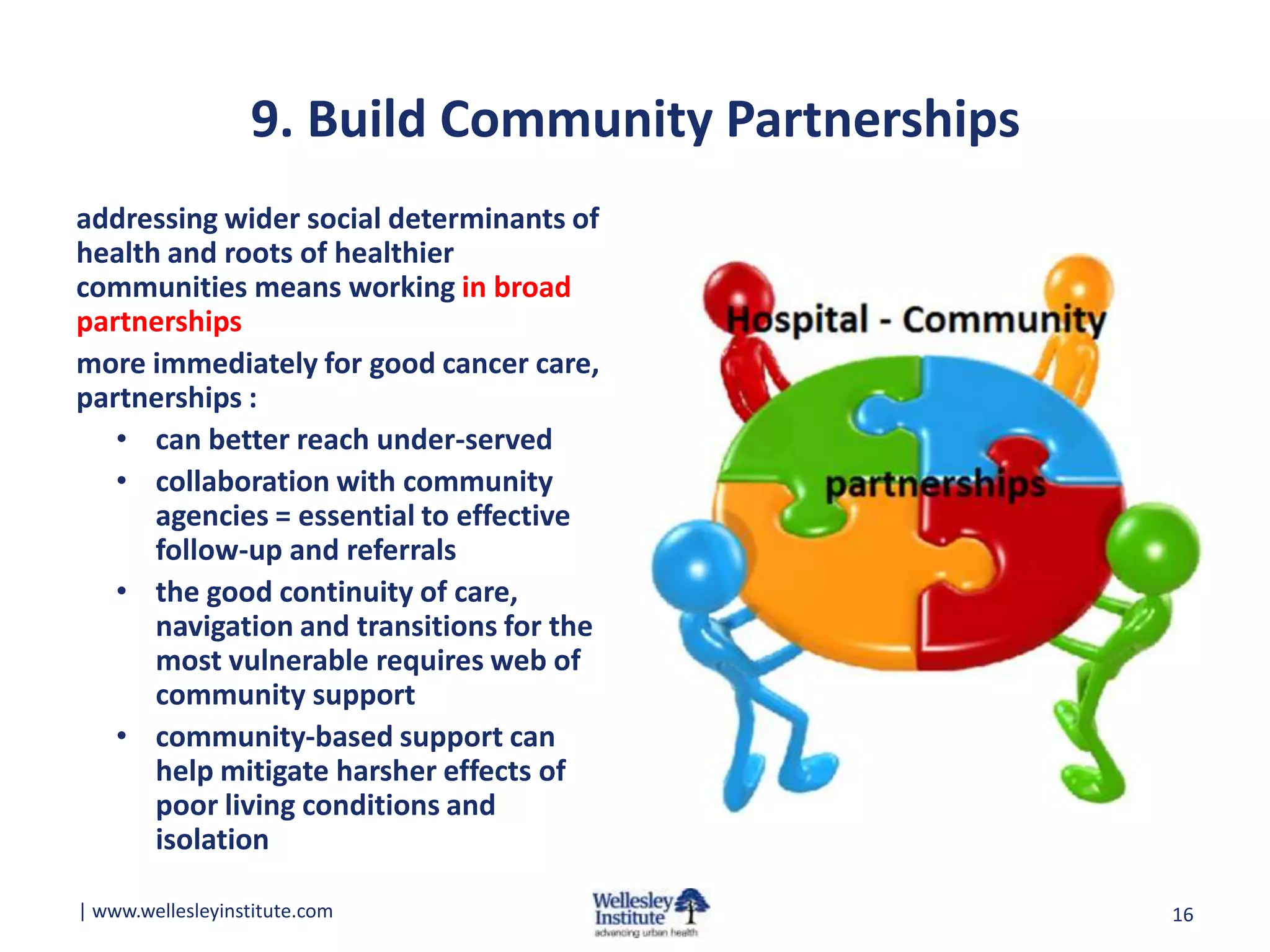 9. Build Community Partnerships
addressing wider social determinants of
health and roots of healthier
communities means working in broad
partnerships
more immediately for good cancer care,
partnerships :
• can better reach under-served
• collaboration with community
agencies = essential to effective
follow-up and referrals
• the good continuity of care,
navigation and transitions for the
most vulnerable requires web of
community support
• community-based support can
help mitigate harsher effects of
poor living conditions and
isolation
| www.wellesleyinstitute.com

16

 
