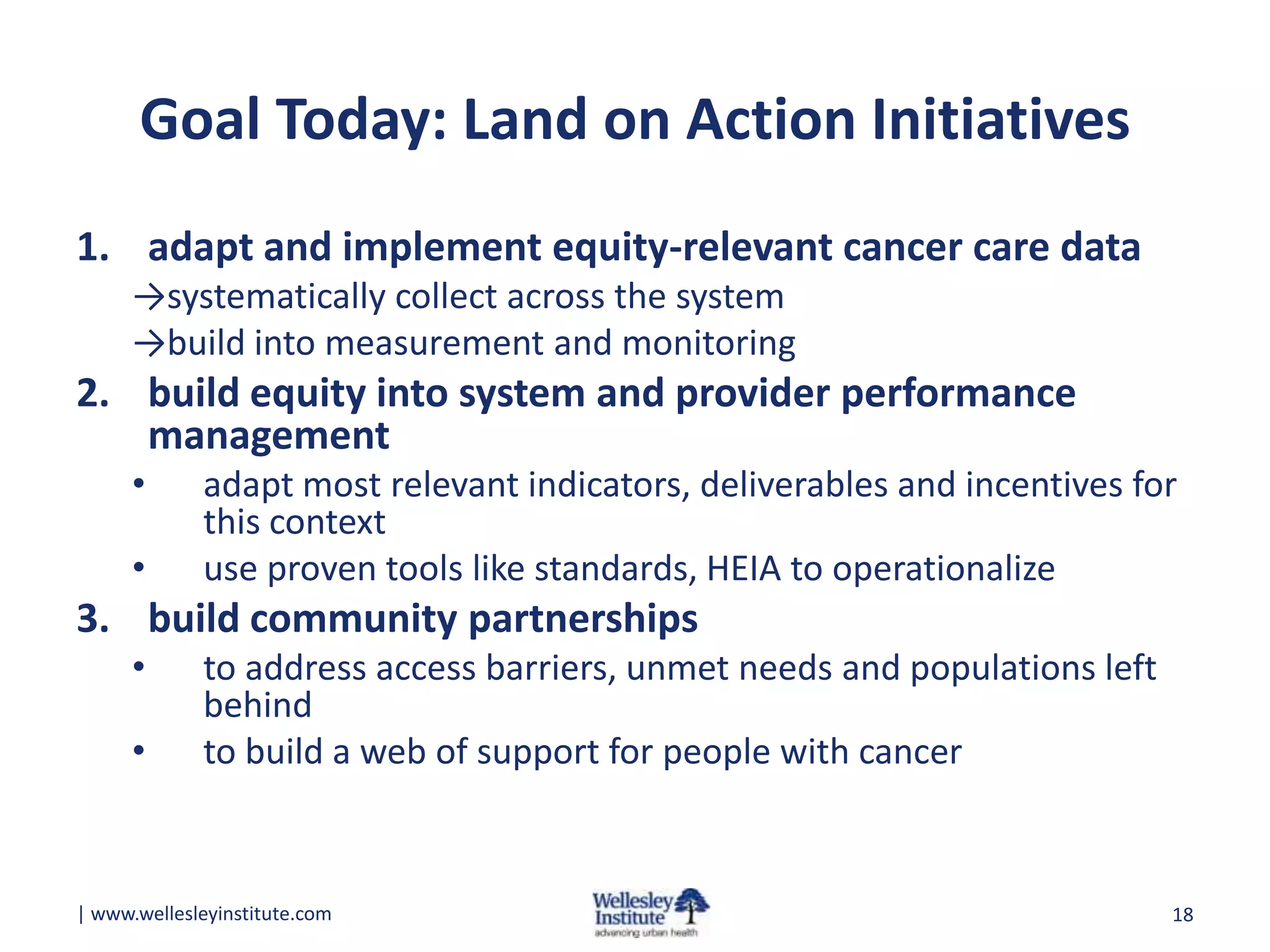 Goal Today: Land on Action Initiatives
1. adapt and implement equity-relevant cancer care data
→systematically collect across the system
→build into measurement and monitoring

2. build equity into system and provider performance
management
•
•

adapt most relevant indicators, deliverables and incentives for
this context
use proven tools like standards, HEIA to operationalize

3. build community partnerships
•

•

to address access barriers, unmet needs and populations left
behind
to build a web of support for people with cancer

| www.wellesleyinstitute.com

18

 