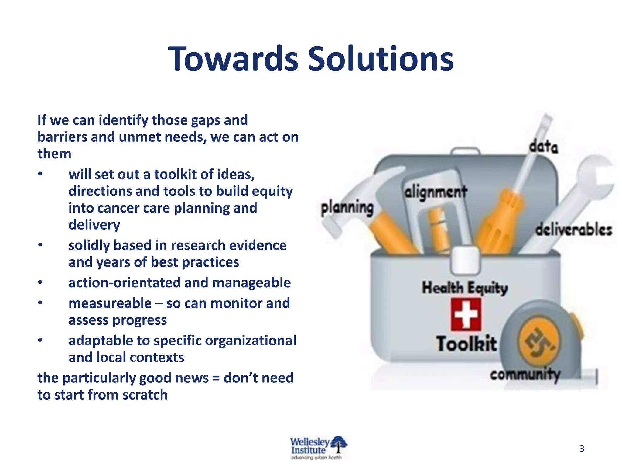 Towards Solutions
If we can identify those gaps and
barriers and unmet needs, we can act on
them
•
will set out a toolkit of ideas,
directions and tools to build equity
into cancer care planning and
delivery
•
solidly based in research evidence
and years of best practices
•
action-orientated and manageable
•
measureable – so can monitor and
assess progress
•
adaptable to specific organizational
and local contexts
the particularly good news = don’t need
to start from scratch

3

 
