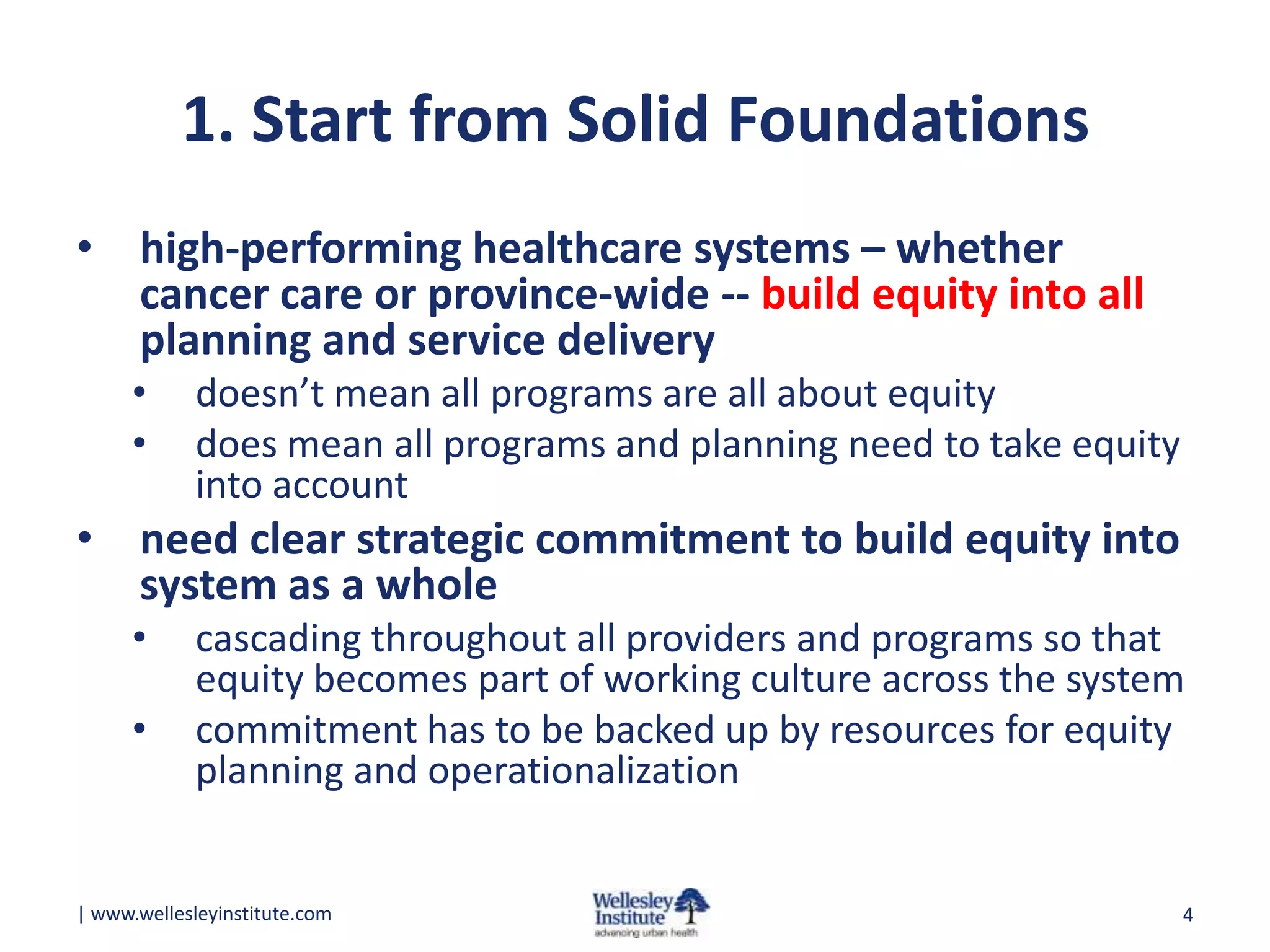 1. Start from Solid Foundations
• high-performing healthcare systems – whether
cancer care or province-wide -- build equity into all
planning and service delivery
•
•

doesn’t mean all programs are all about equity
does mean all programs and planning need to take equity
into account

• need clear strategic commitment to build equity into
system as a whole
•
•

cascading throughout all providers and programs so that
equity becomes part of working culture across the system
commitment has to be backed up by resources for equity
planning and operationalization

| www.wellesleyinstitute.com

4

 