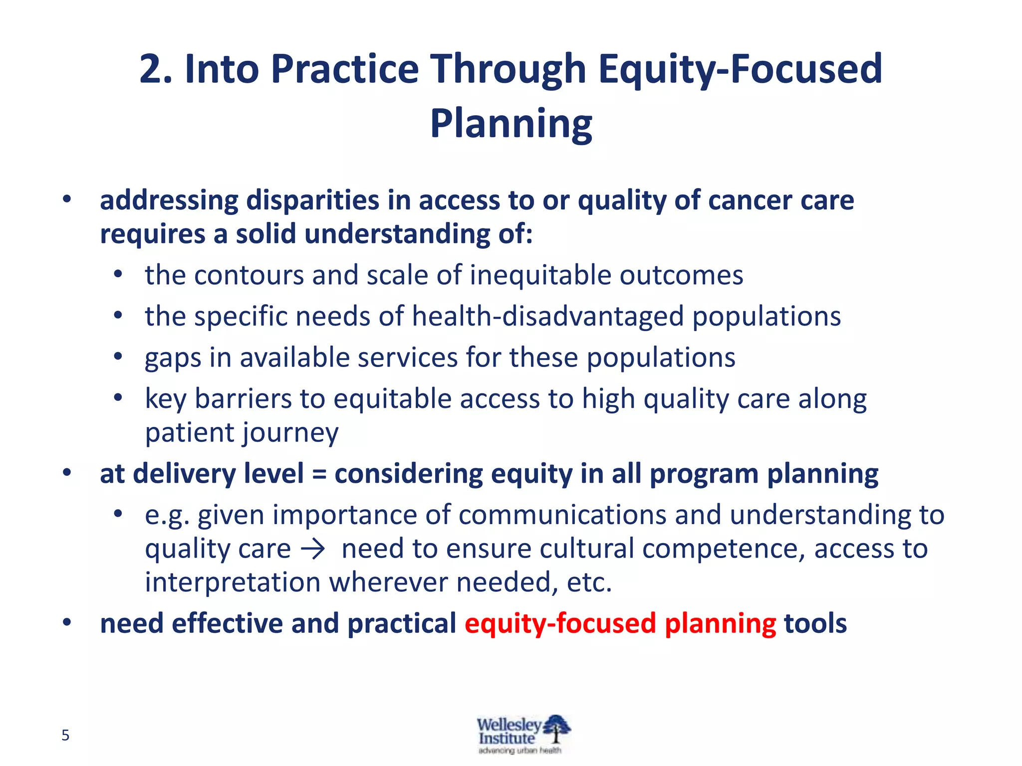 2. Into Practice Through Equity-Focused
Planning
• addressing disparities in access to or quality of cancer care
requires a solid understanding of:
• the contours and scale of inequitable outcomes
• the specific needs of health-disadvantaged populations
• gaps in available services for these populations
• key barriers to equitable access to high quality care along
patient journey
• at delivery level = considering equity in all program planning
• e.g. given importance of communications and understanding to
quality care → need to ensure cultural competence, access to
interpretation wherever needed, etc.
• need effective and practical equity-focused planning tools

5

 