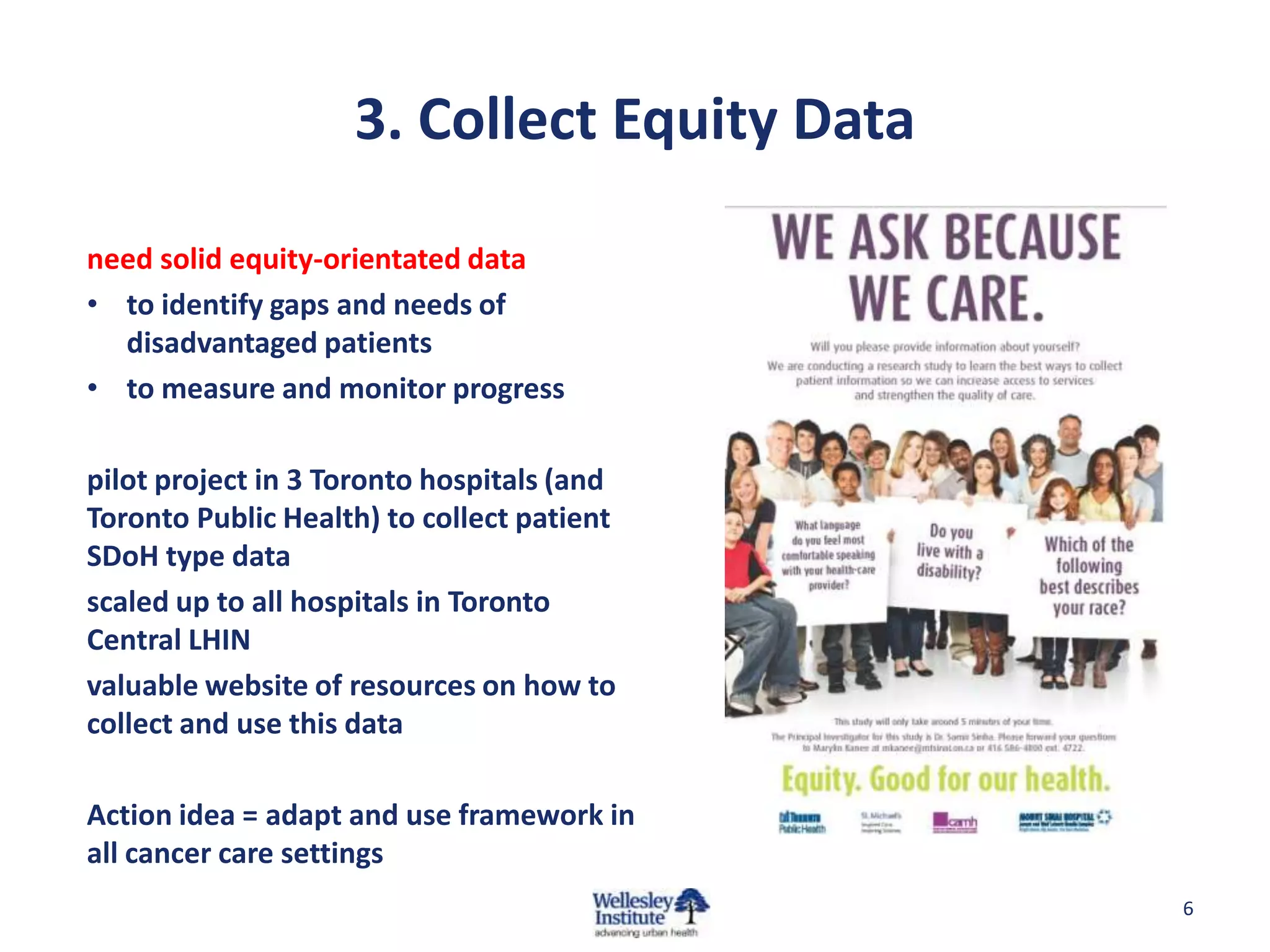 3. Collect Equity Data
need solid equity-orientated data
• to identify gaps and needs of
disadvantaged patients
• to measure and monitor progress
pilot project in 3 Toronto hospitals (and
Toronto Public Health) to collect patient
SDoH type data
scaled up to all hospitals in Toronto
Central LHIN
valuable website of resources on how to
collect and use this data
Action idea = adapt and use framework in
all cancer care settings
6

 